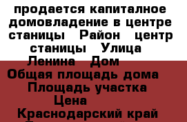 продается капиталное домовладение в центре станицы › Район ­ центр станицы › Улица ­ Ленина › Дом ­ 87 › Общая площадь дома ­ 75 › Площадь участка ­ 25 000 › Цена ­ 1 500 000 - Краснодарский край, Ленинградский р-н, Новоплатнировская ст-ца Недвижимость » Дома, коттеджи, дачи продажа   . Краснодарский край